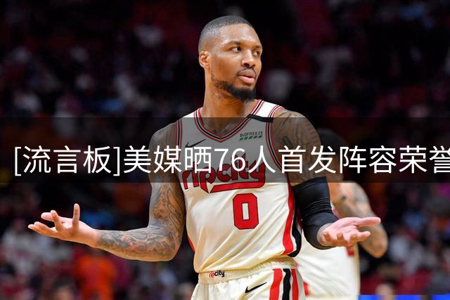 [流言板]美媒晒76人首发阵容荣誉履历：合计36次全明星&29次最佳阵容